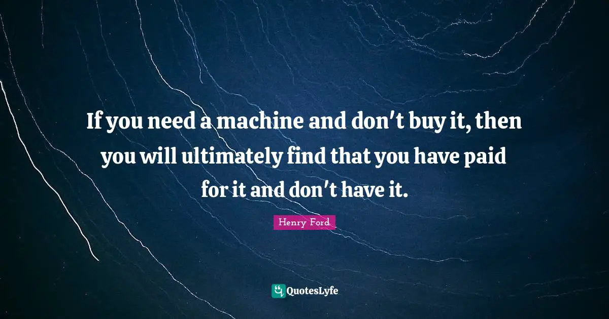 Henry Ford Quotes: "If you need a machine and don't buy it, then you will ultimately find that you have paid for it and don't have it."