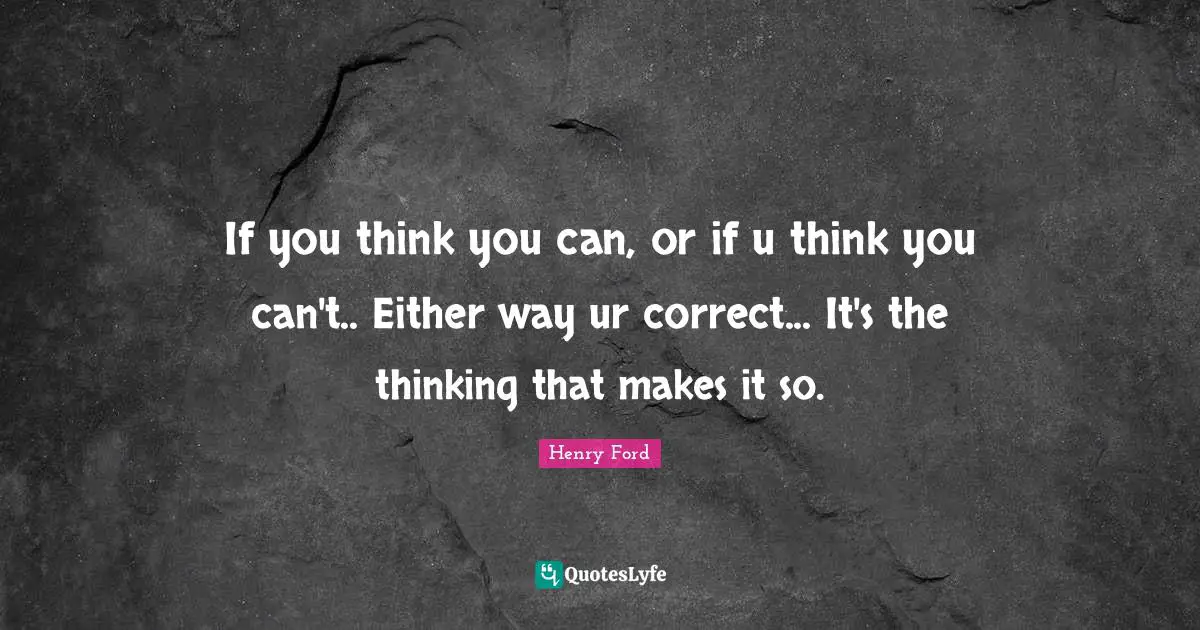 If you think you can, or if u think you can't.. Either way ur correct... It's the thinking that makes it so.
