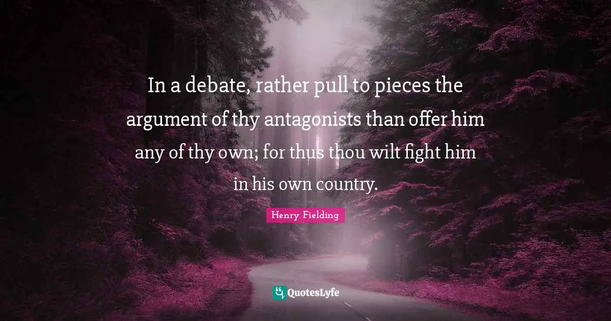 In a debate, rather pull to pieces the argument of thy antagonists than offer him any of thy own; for thus thou wilt fight him in his own country.