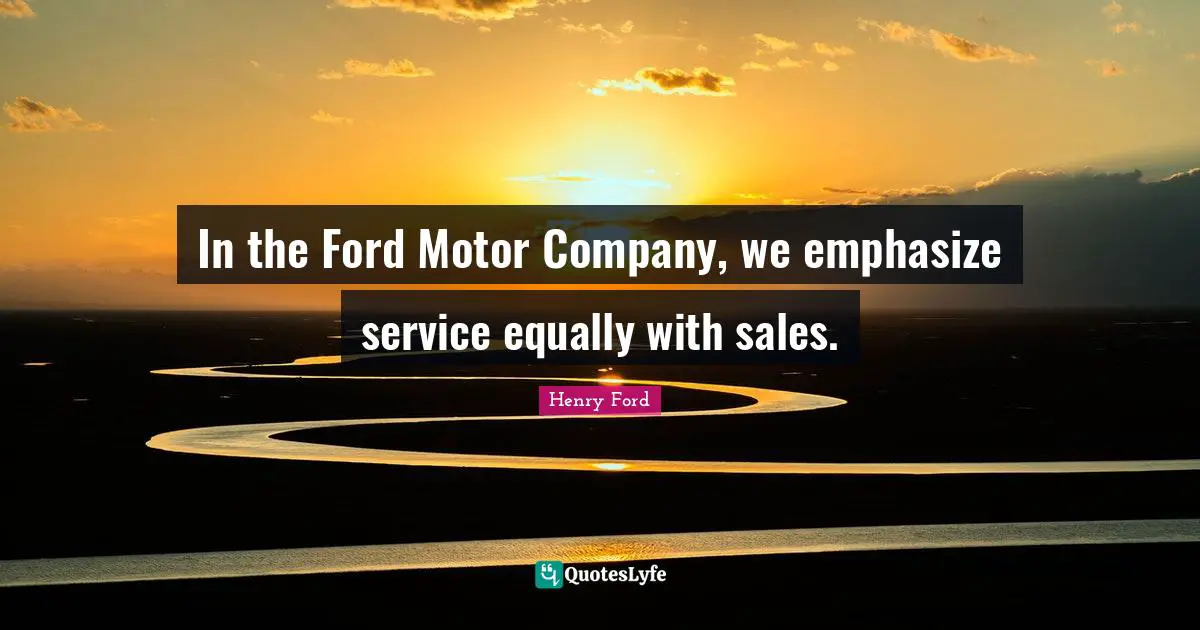 In the Ford Motor Company, we emphasize service equally with sales.