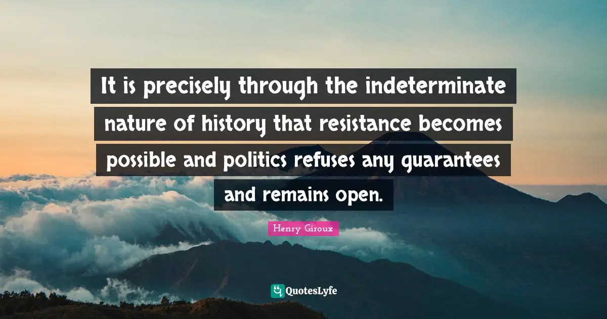 It is precisely through the indeterminate nature of history that resistance becomes possible and politics refuses any guarantees and remains open.
