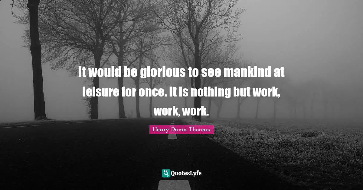 It would be glorious to see mankind at leisure for once. It is nothing but work, work, work.