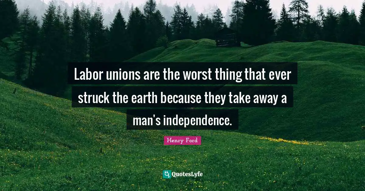 Labor unions are the worst thing that ever struck the earth because they take away a man's independence.