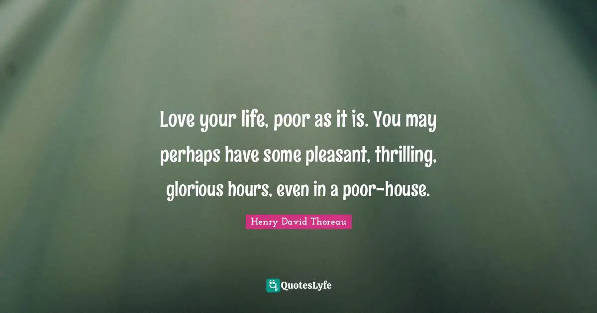 Love your life, poor as it is. You may perhaps have some pleasant, thrilling, glorious hours, even in a poor-house.