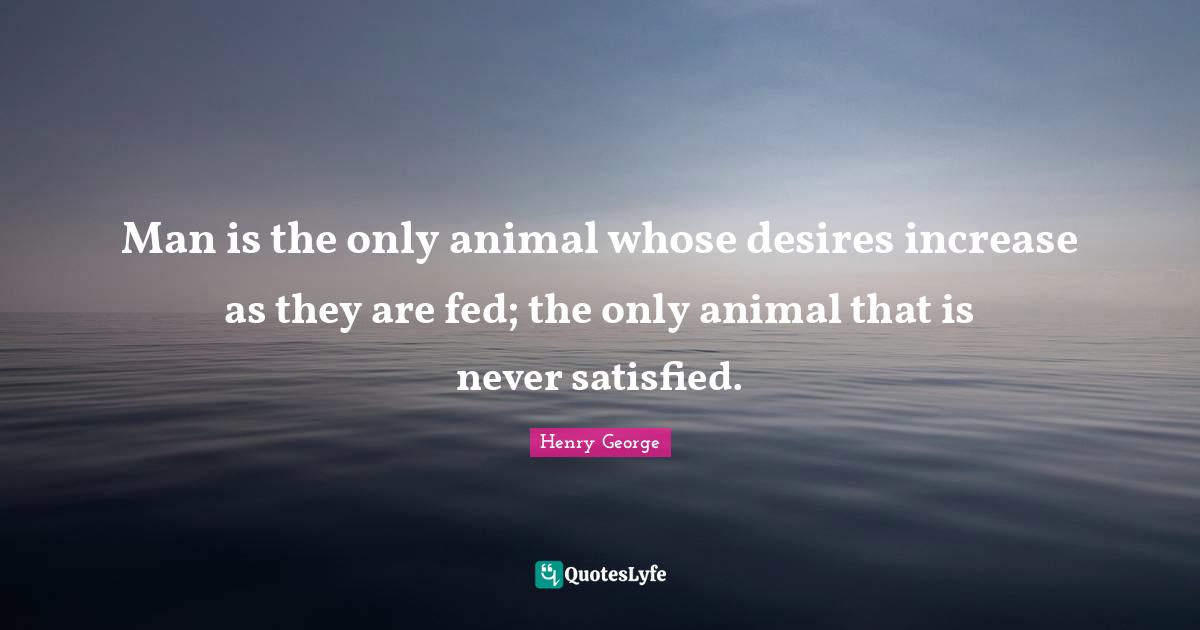 Man is the only animal whose desires increase as they are fed; the only animal that is never satisfied.