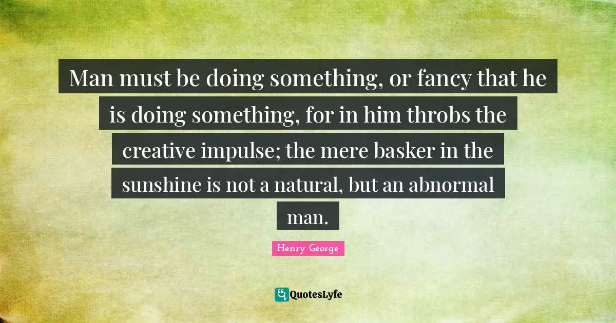 Man must be doing something, or fancy that he is doing something, for in him throbs the creative impulse; the mere basker in the sunshine is not a natural, but an abnormal man.