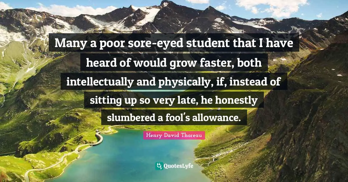 Many a poor sore-eyed student that I have heard of would grow faster, both intellectually and physically, if, instead of sitting up so very late, he honestly slumbered a fool's allowance.