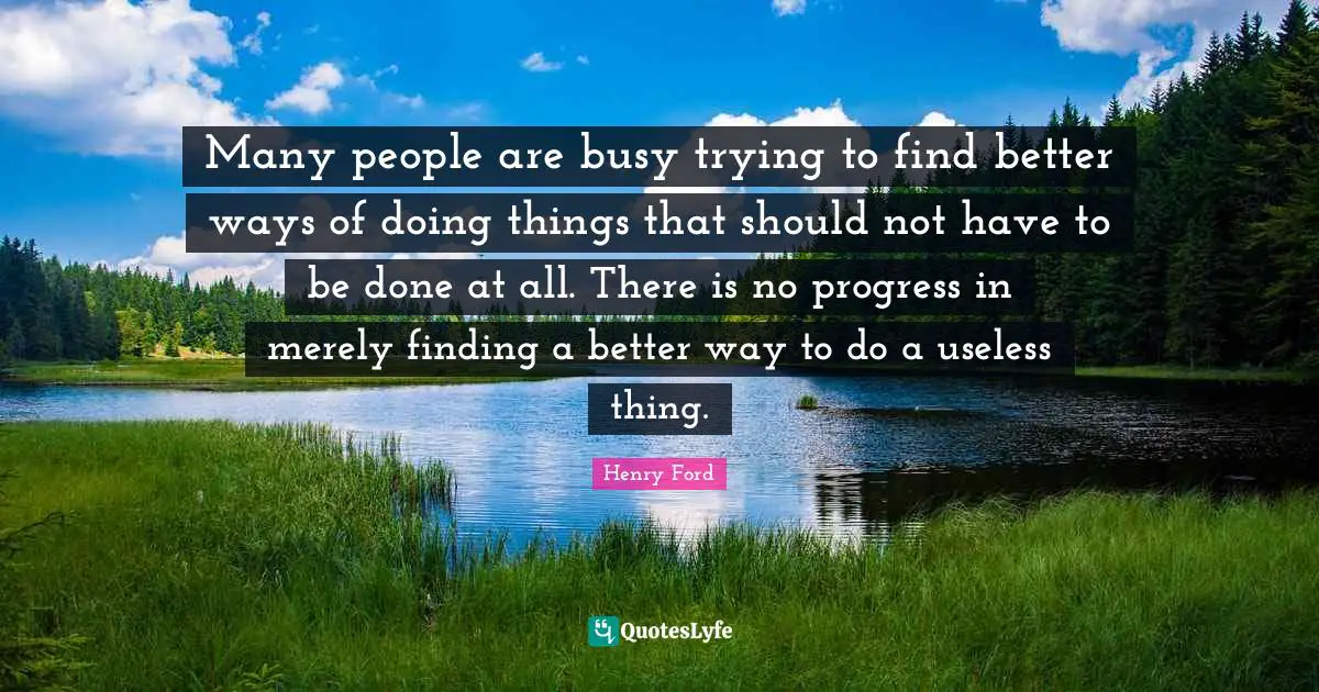 Henry Ford Quotes: "Many people are busy trying to find better ways of doing things that should not have to be done at all. There is no progress in merely finding a better way to do a useless thing."