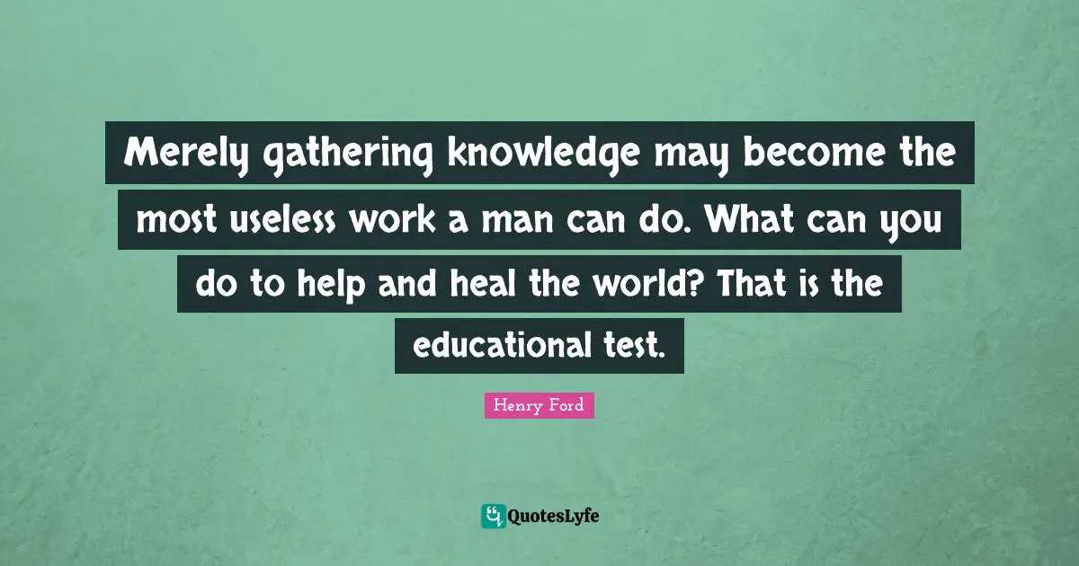Merely gathering knowledge may become the most useless work a man can do. What can you do to help and heal the world? That is the educational test.
