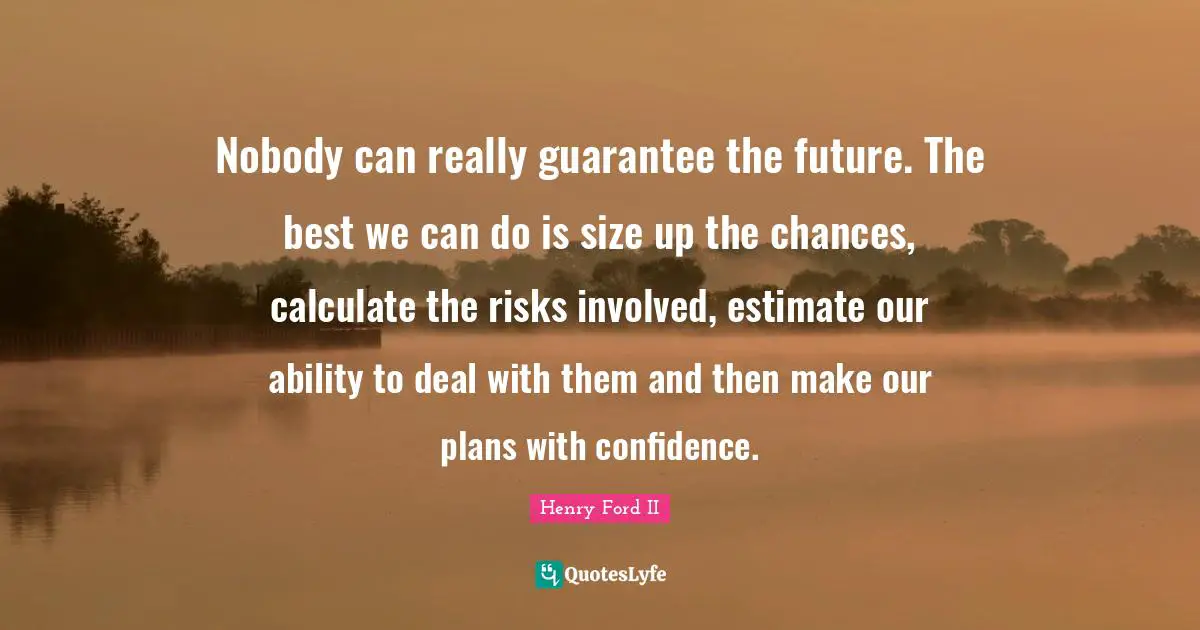 Henry Ford Quotes: "Nobody can really guarantee the future. The best we can do is size up the chances, calculate the risks involved, estimate our ability to deal with them and then make our plans with confidence."
