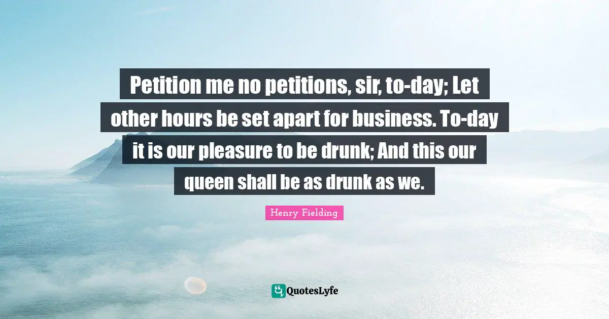 Petition me no petitions, sir, to-day; Let other hours be set apart for business. To-day it is our pleasure to be drunk; And this our queen shall be as drunk as we.