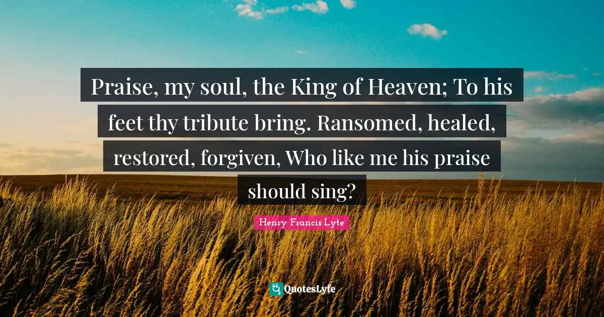 Praise, my soul, the King of Heaven; To his feet thy tribute bring. Ransomed, healed, restored, forgiven, Who like me his praise should sing?