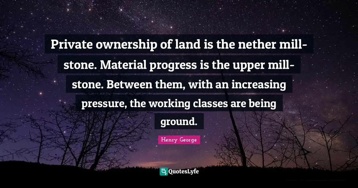 Private ownership of land is the nether mill-stone. Material progress is the upper mill-stone. Between them, with an increasing pressure, the working classes are being ground.