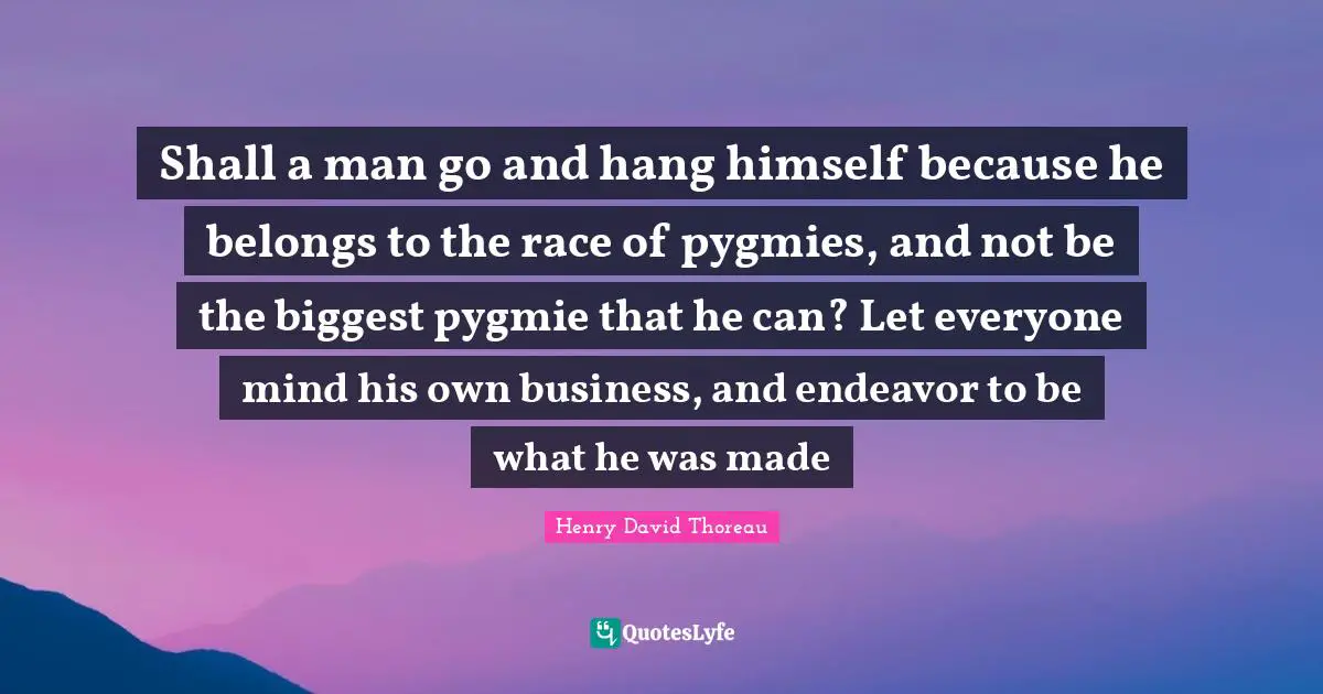 Shall a man go and hang himself because he belongs to the race of pygmies, and not be the biggest pygmie that he can? Let everyone mind his own business, and endeavor to be what he was made