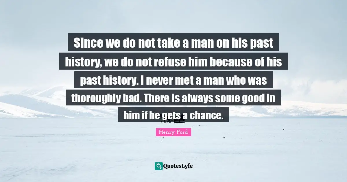 Since we do not take a man on his past history, we do not refuse him because of his past history. I never met a man who was thoroughly bad. There is always some good in him if he gets a chance.