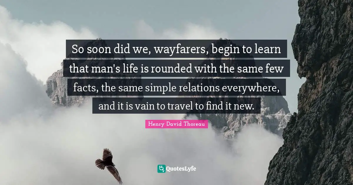 So soon did we, wayfarers, begin to learn that man's life is rounded with the same few facts, the same simple relations everywhere, and it is vain to travel to find it new.