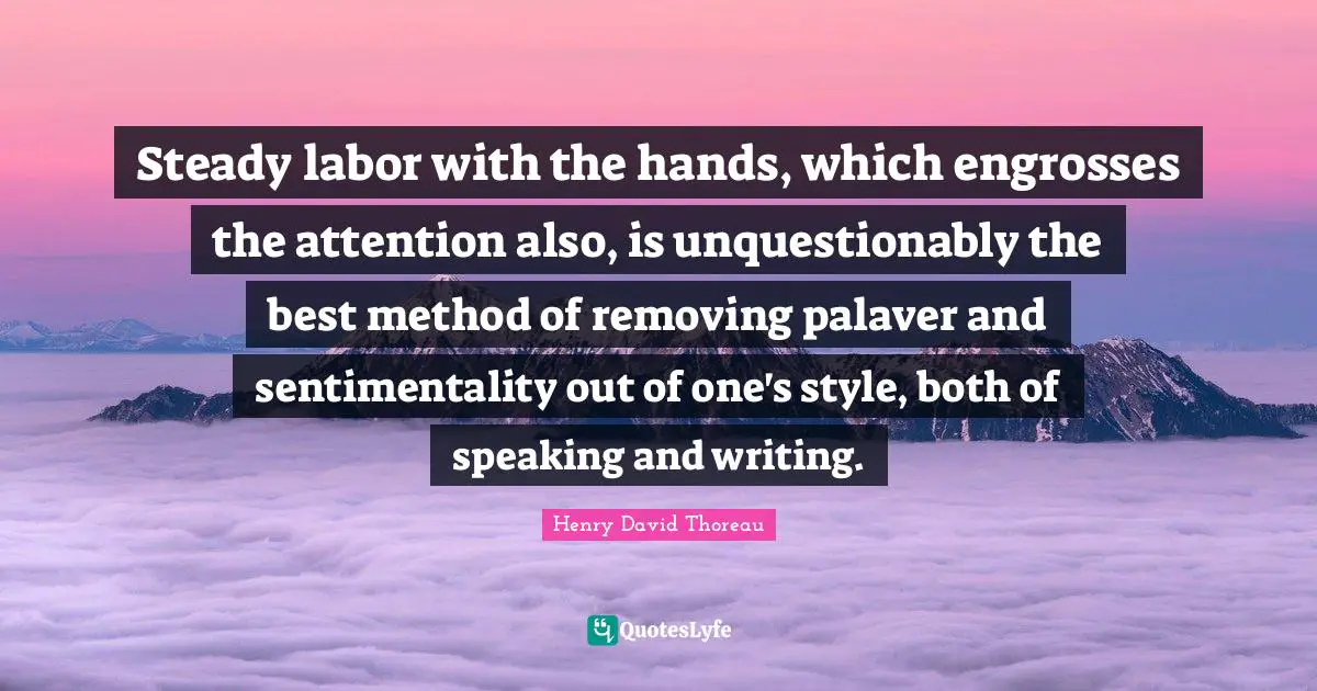 Steady labor with the hands, which engrosses the attention also, is unquestionably the best method of removing palaver and sentimentality out of one's style, both of speaking and writing.