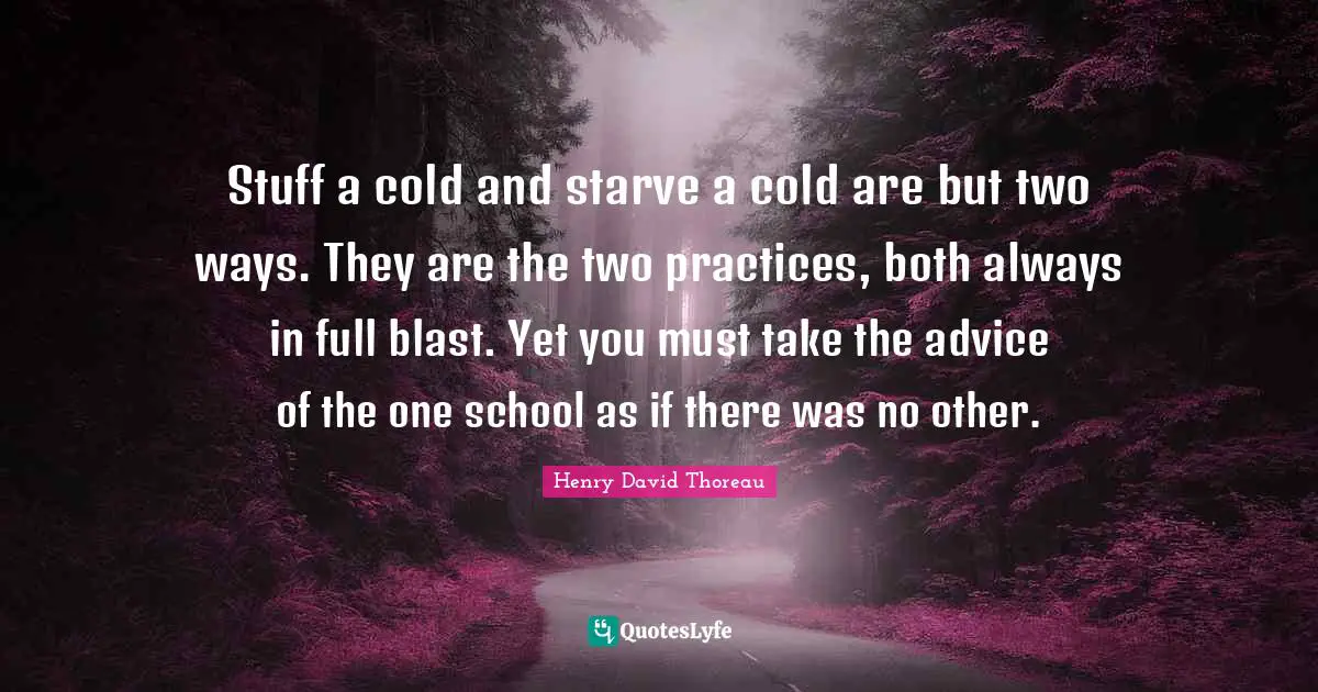 Stuff a cold and starve a cold are but two ways. They are the two practices, both always in full blast. Yet you must take the advice of the one school as if there was no other.