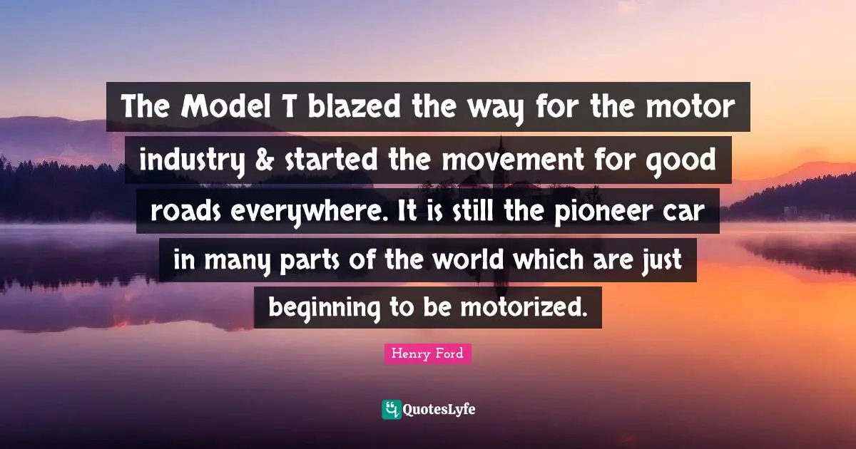 The Model T blazed the way for the motor industry & started the movement for good roads everywhere. It is still the pioneer car in many parts of the world which are just beginning to be motorized.
