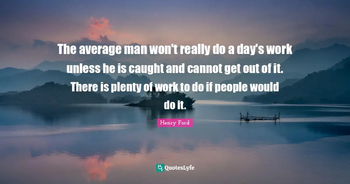 The average man won't really do a day's work unless he is caught and cannot get out of it. There is plenty of work to do if people would do it.