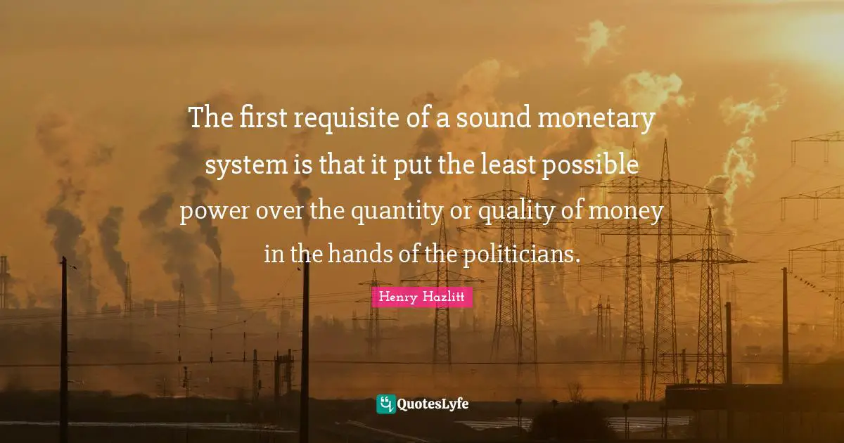 Quantity Quotes: "The first requisite of a sound monetary system is that it put the least possible power over the quantity or quality of money in the hands of the politicians."