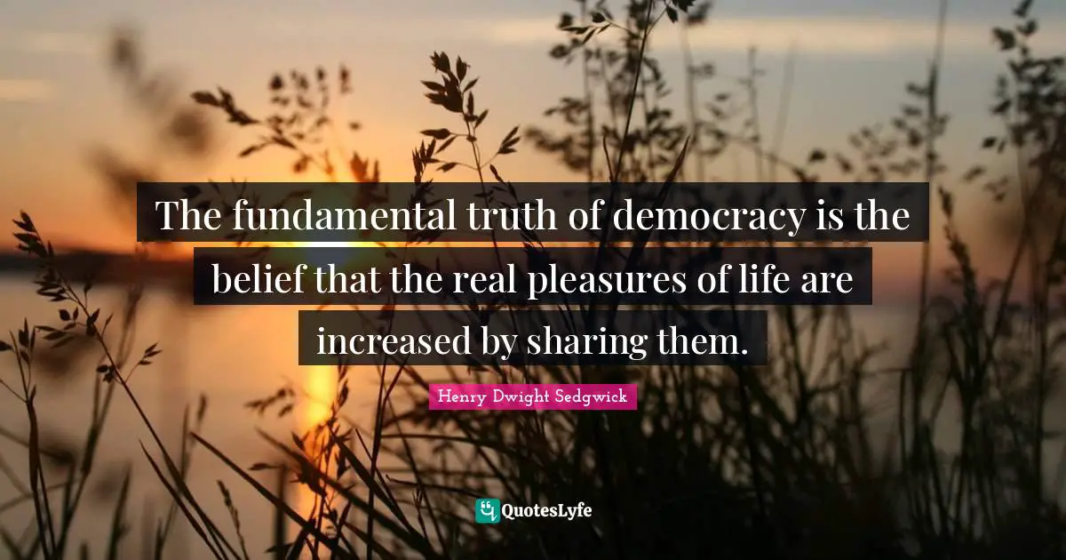 The fundamental truth of democracy is the belief that the real pleasures of life are increased by sharing them.