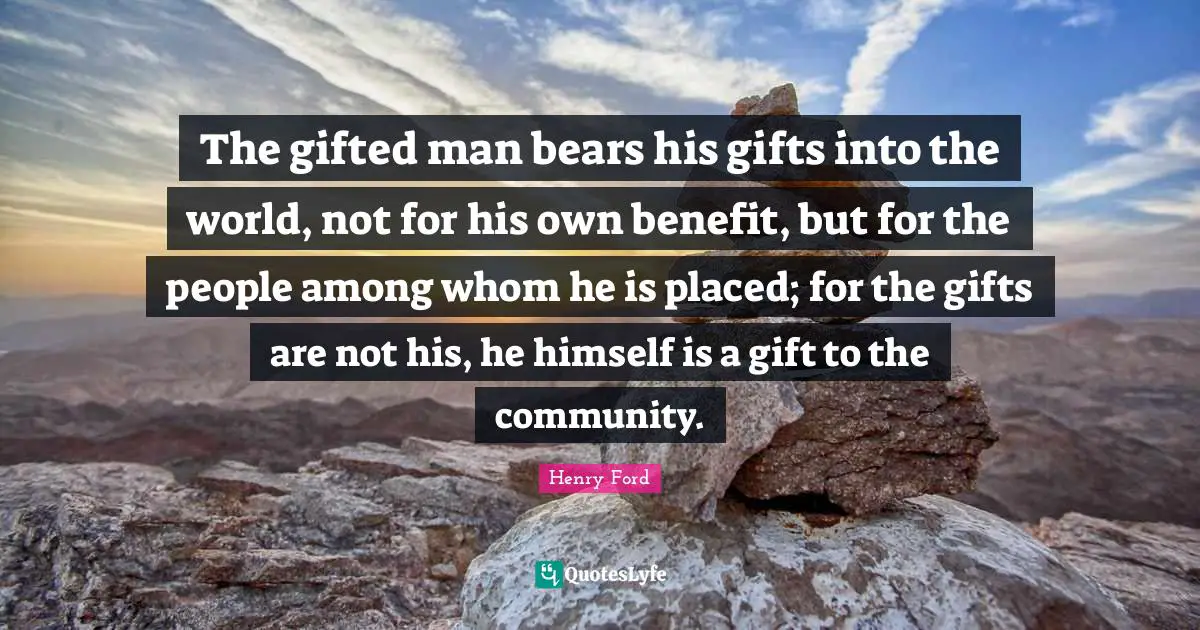 The gifted man bears his gifts into the world, not for his own benefit, but for the people among whom he is placed; for the gifts are not his, he himself is a gift to the community.