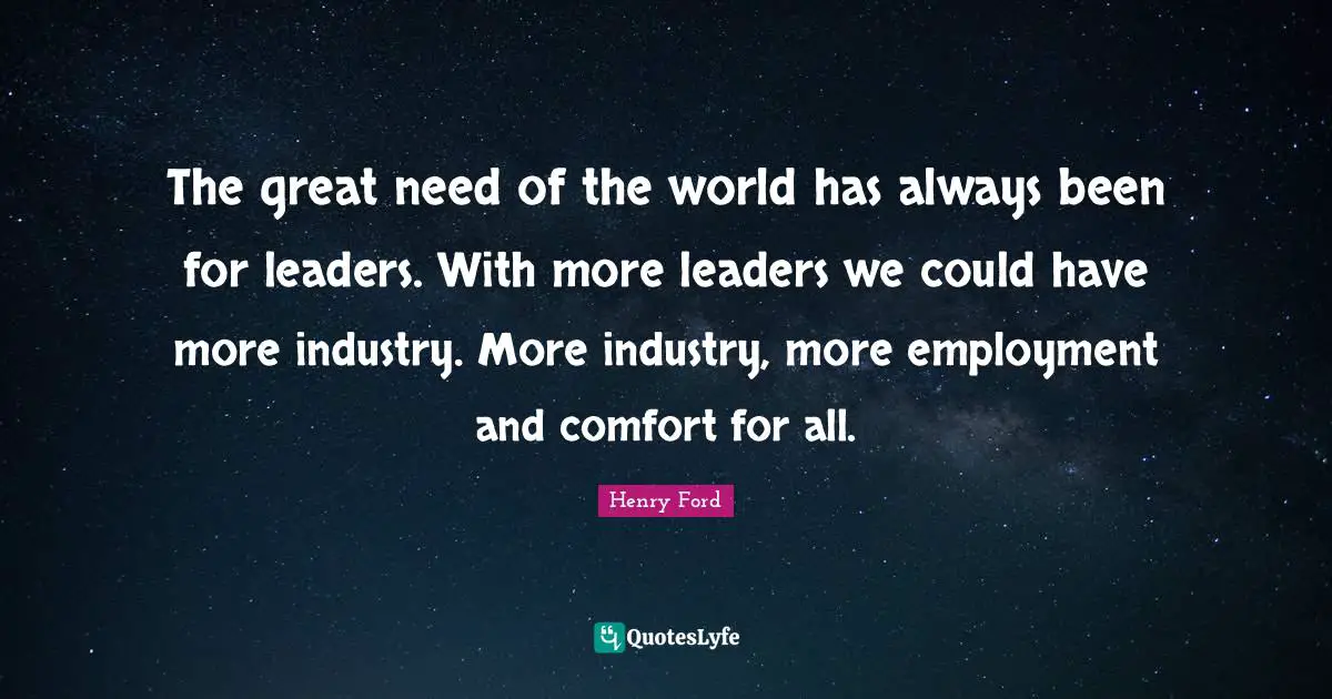 The great need of the world has always been for leaders. With more leaders we could have more industry. More industry, more employment and comfort for all.