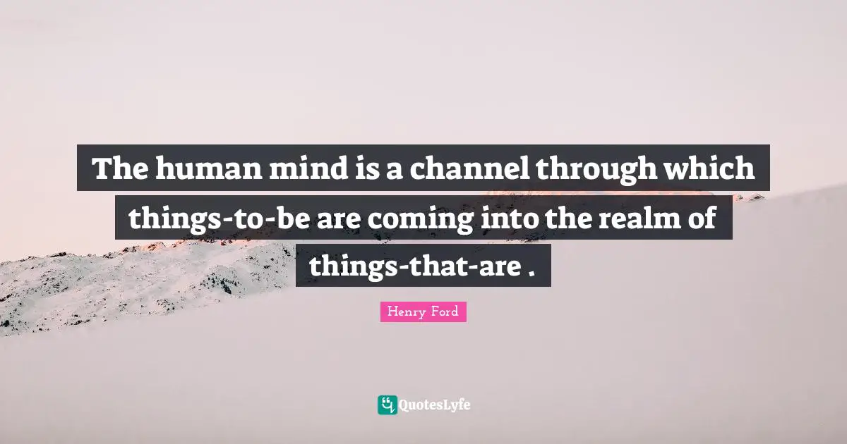 The human mind is a channel through which things-to-be are coming into the realm of things-that-are .
