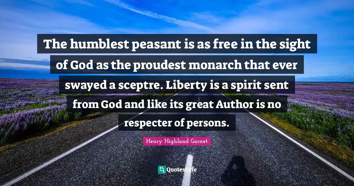 The humblest peasant is as free in the sight of God as the proudest monarch that ever swayed a sceptre. Liberty is a spirit sent from God and like its great Author is no respecter of persons.