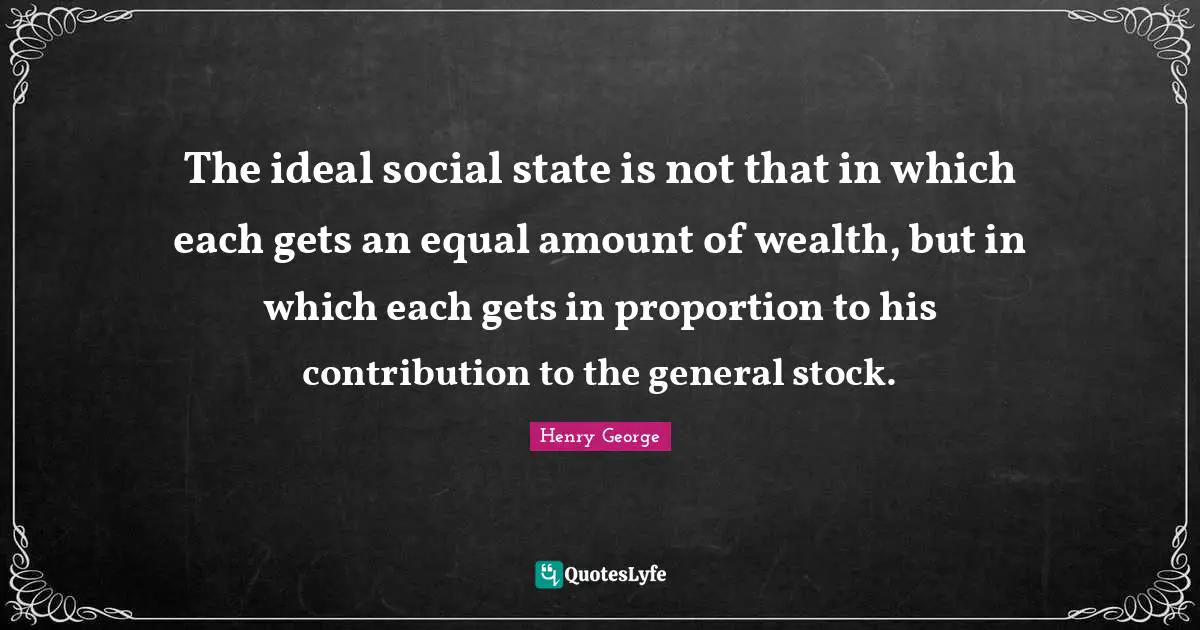 The ideal social state is not that in which each gets an equal amount of wealth, but in which each gets in proportion to his contribution to the general stock.