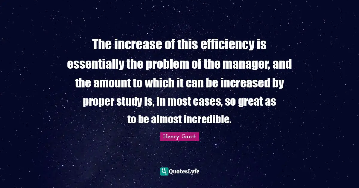Efficiency Quotes: "The increase of this efficiency is essentially the problem of the manager, and the amount to which it can be increased by proper study is, in most cases, so great as to be almost incredible."