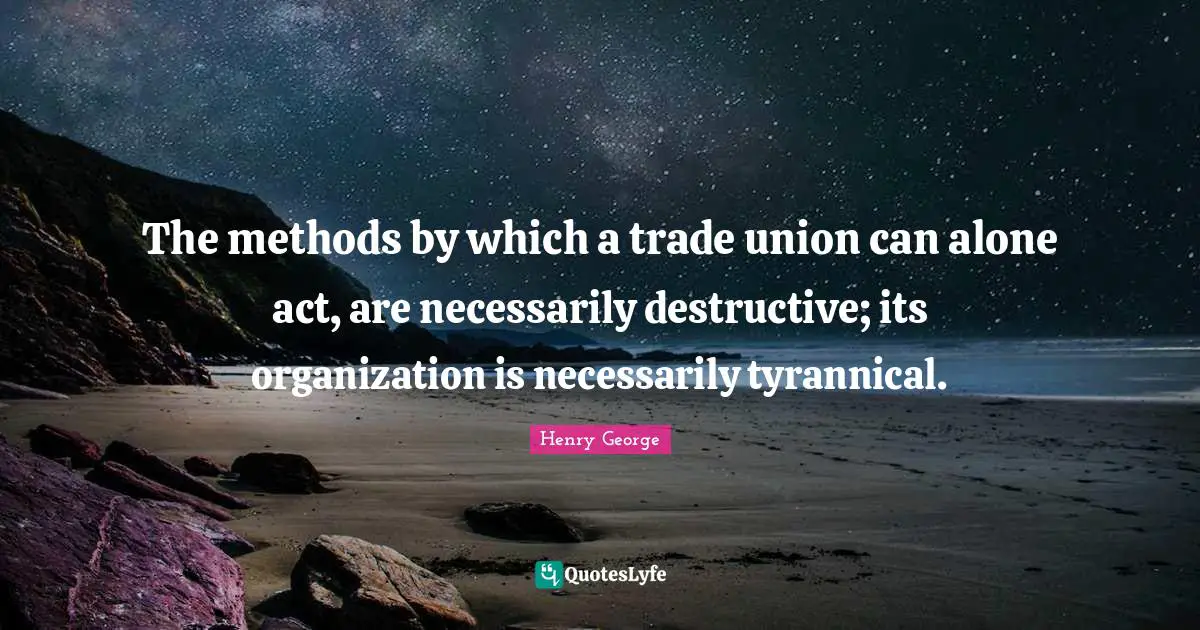 The methods by which a trade union can alone act, are necessarily destructive; its organization is necessarily tyrannical.