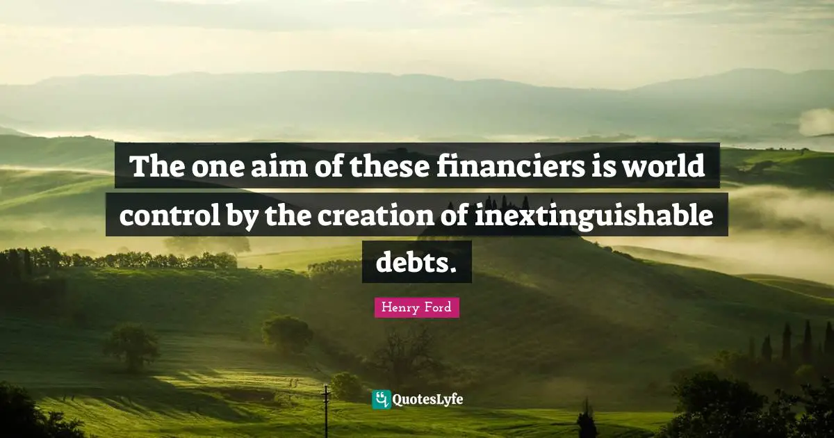 The one aim of these financiers is world control by the creation of inextinguishable debts.