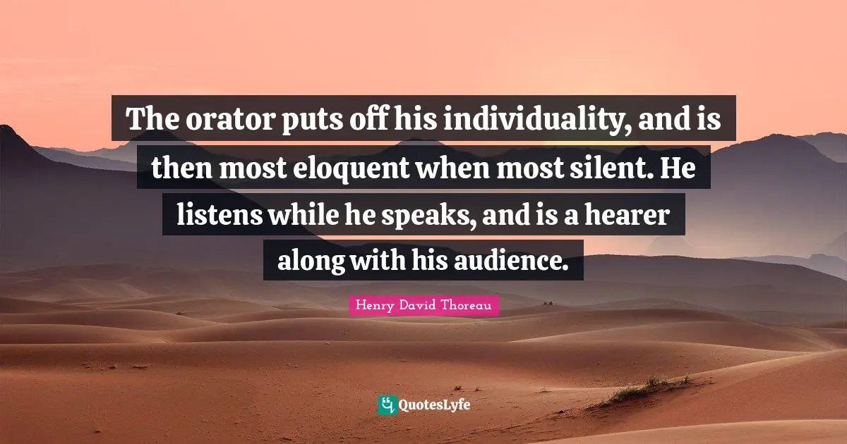 The orator puts off his individuality, and is then most eloquent when most silent. He listens while he speaks, and is a hearer along with his audience.