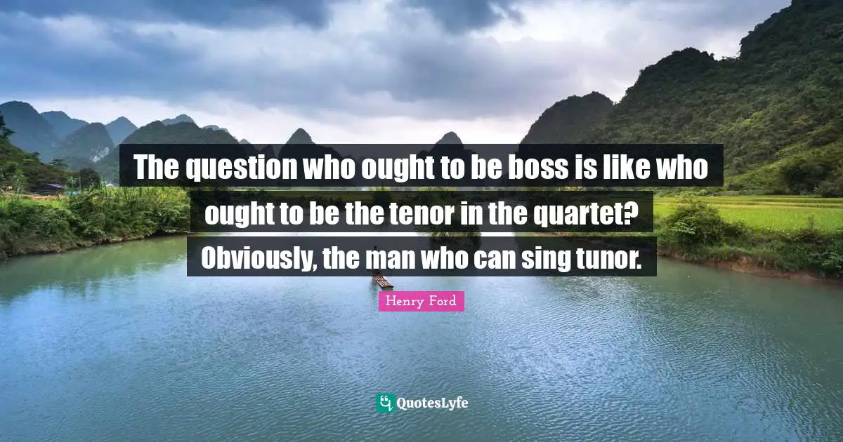 The question who ought to be boss is like who ought to be the tenor in the quartet? Obviously, the man who can sing tunor.