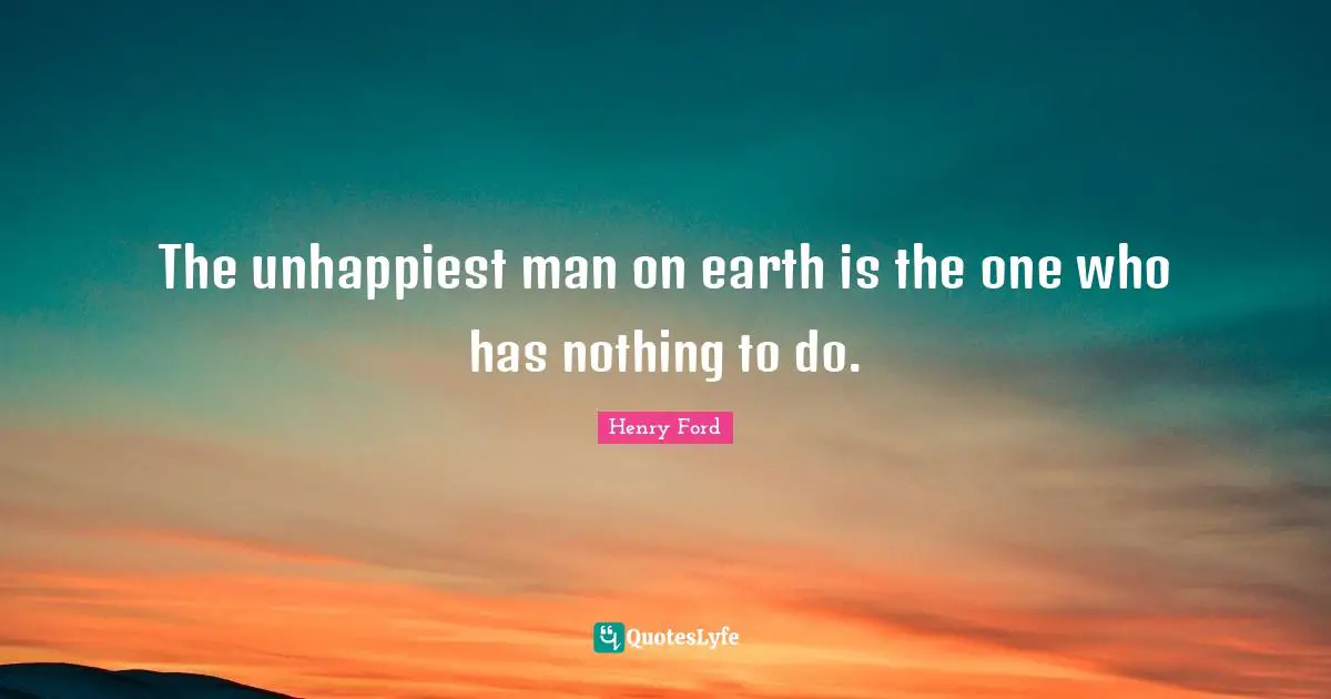 The unhappiest man on earth is the one who has nothing to do.