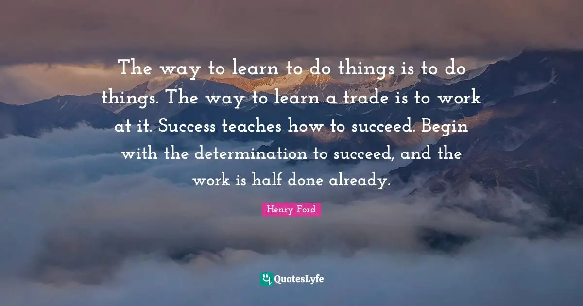 Henry Ford Quotes: "The way to learn to do things is to do things. The way to learn a trade is to work at it. Success teaches how to succeed. Begin with the determination to succeed, and the work is half done already."