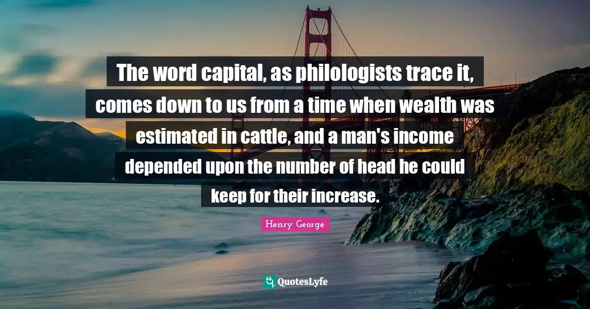 The word capital, as philologists trace it, comes down to us from a time when wealth was estimated in cattle, and a man's income depended upon the number of head he could keep for their increase.