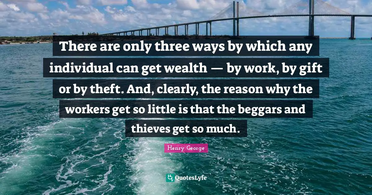 There are only three ways by which any individual can get wealth — by work, by gift or by theft. And, clearly, the reason why the workers get so little is that the beggars and thieves get so much.