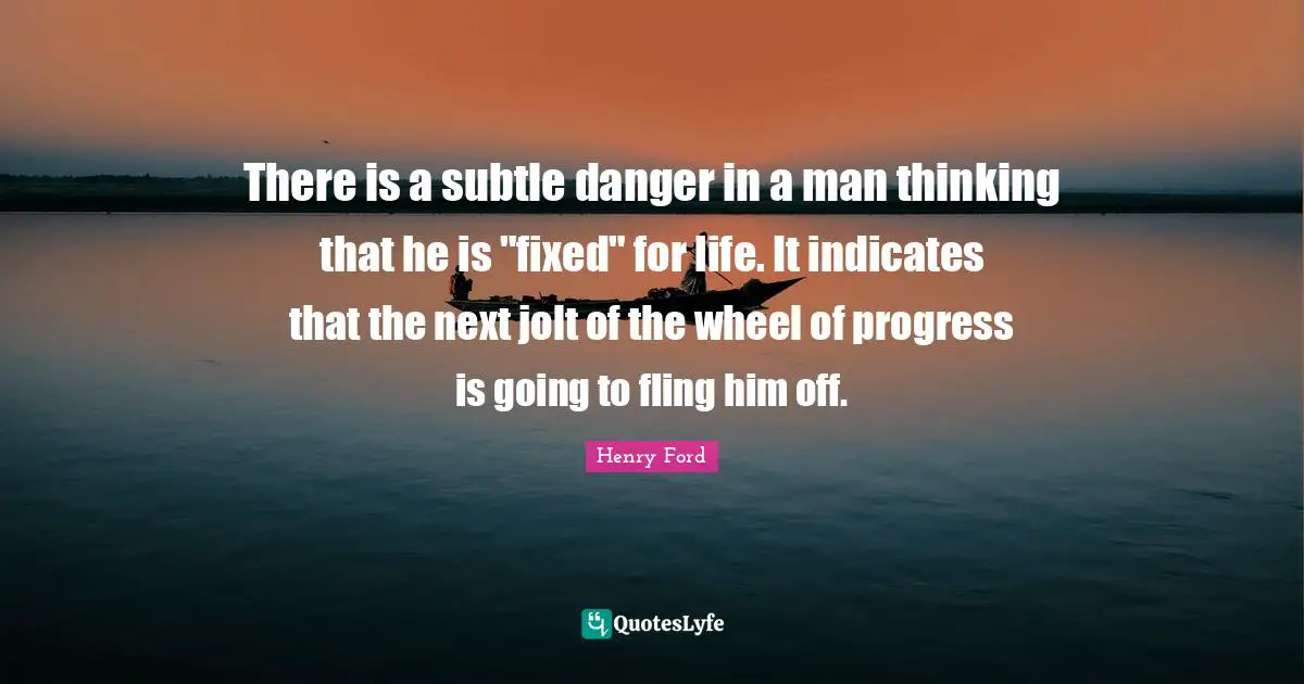 There is a subtle danger in a man thinking that he is "fixed" for life. It indicates that the next jolt of the wheel of progress is going to fling him off.