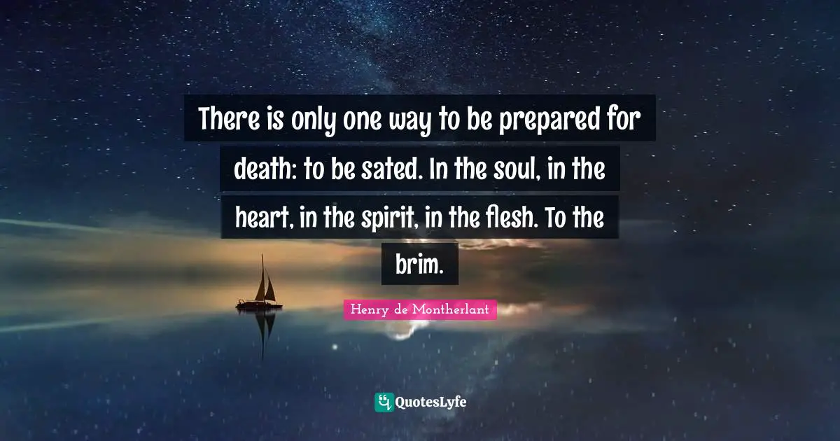 There is only one way to be prepared for death: to be sated. In the soul, in the heart, in the spirit, in the flesh. To the brim.
