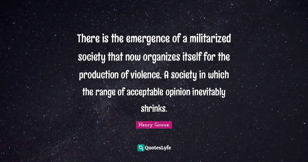 There is the emergence of a militarized society that now organizes itself for the production of violence. A society in which the range of acceptable opinion inevitably shrinks.