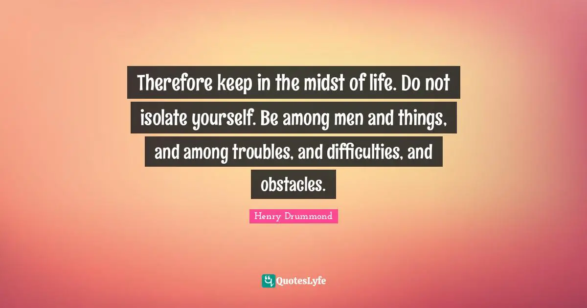 Henry Drummond Quotes: "Therefore keep in the midst of life. Do not isolate yourself. Be among men and things, and among troubles, and difficulties, and obstacles."