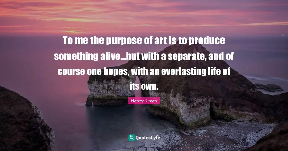 Henry Green Quotes: To me the purpose of art is to produce something alive...but with a separate, and of course one hopes, with an everlasting life of its own.