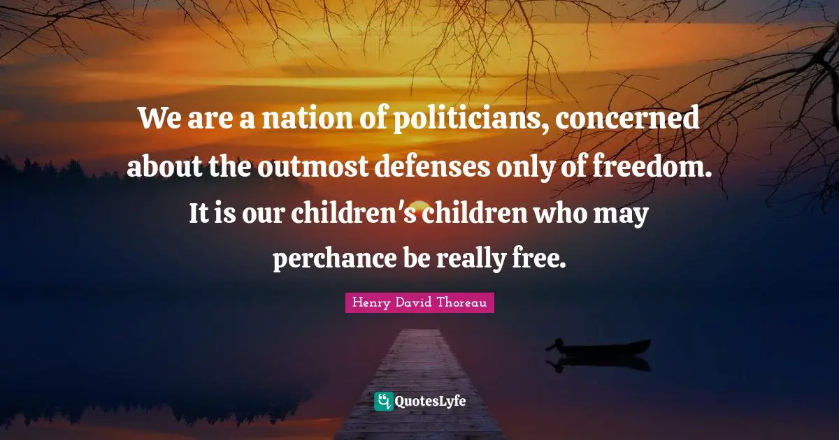 We are a nation of politicians, concerned about the outmost defenses only of freedom. It is our children's children who may perchance be really free.