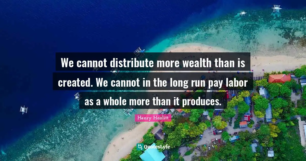 We cannot distribute more wealth than is created. We cannot in the long run pay labor as a whole more than it produces.