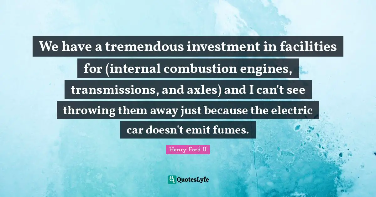 We have a tremendous investment in facilities for (internal combustion engines, transmissions, and axles) and I can't see throwing them away just because the electric car doesn't emit fumes.
