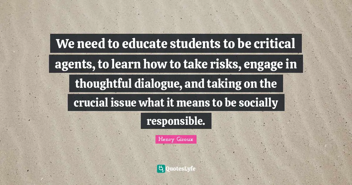 We need to educate students to be critical agents, to learn how to take risks, engage in thoughtful dialogue, and taking on the crucial issue what it means to be socially responsible.