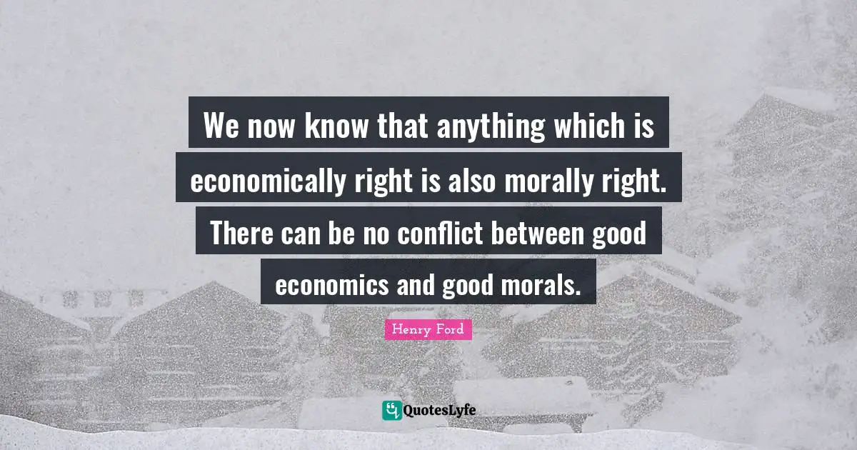 We now know that anything which is economically right is also morally right. There can be no conflict between good economics and good morals.